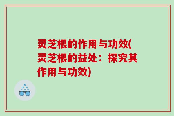 灵芝根的作用与功效(灵芝根的益处：探究其作用与功效)