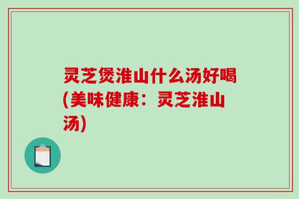 灵芝煲淮山什么汤好喝(美味健康:灵芝淮山汤) 灵芝煲淮山什么汤好喝(美味健康:灵芝淮山汤)