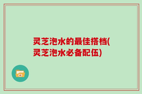 灵芝泡水的佳搭档(灵芝泡水必备配伍) 灵芝泡水的佳搭档(灵芝泡水必备配伍)