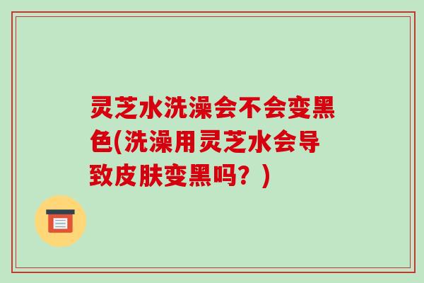 灵芝水洗澡会不会变黑色(洗澡用灵芝水会导致变黑吗?) 灵芝水洗澡会不会变黑色(洗澡用灵芝水会导致变黑吗?)