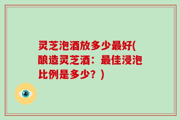 灵芝泡酒放多少好(酿造灵芝酒:佳浸泡比例是多少?) 灵芝泡酒放多少好(酿造灵芝酒:佳浸泡比例是多少?)