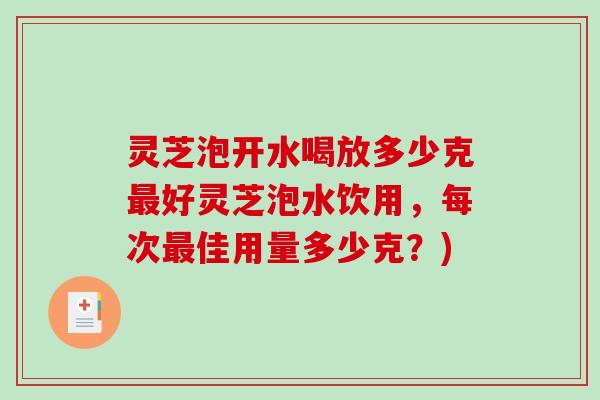 灵芝泡开水喝放多少克好灵芝泡水饮用,每次佳用量多少克?) 灵芝泡开水喝放多少克好灵芝泡水饮用,每次佳用量多少克?)