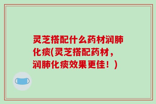 灵芝搭配什么药材润化痰(灵芝搭配药材,润化痰效果更佳!) 灵芝搭配什么药材润化痰(灵芝搭配药材,润化痰效果更佳!)