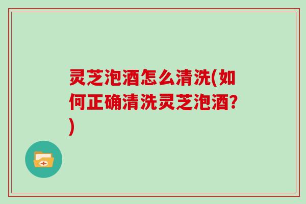 灵芝泡酒怎么清洗(如何正确清洗灵芝泡酒?) 灵芝泡酒怎么清洗(如何正确清洗灵芝泡酒?)
