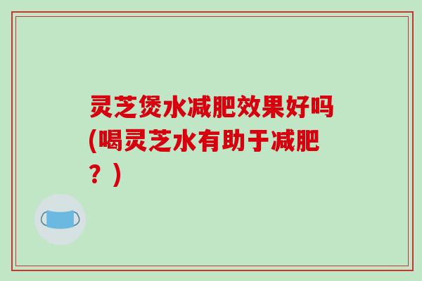 灵芝煲水效果好吗(喝灵芝水有助于?) 灵芝煲水效果好吗(喝灵芝水有助于?)