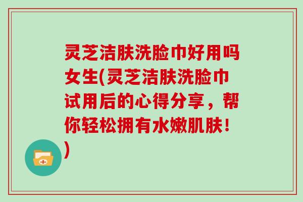 灵芝洁肤洗脸巾好用吗女生(灵芝洁肤洗脸巾试用后的心得分享,帮你轻松拥有水嫩!) 灵芝洁肤洗脸巾好用吗女生(灵芝洁肤洗脸巾试用后的心得分享,帮你轻松拥有水嫩!)