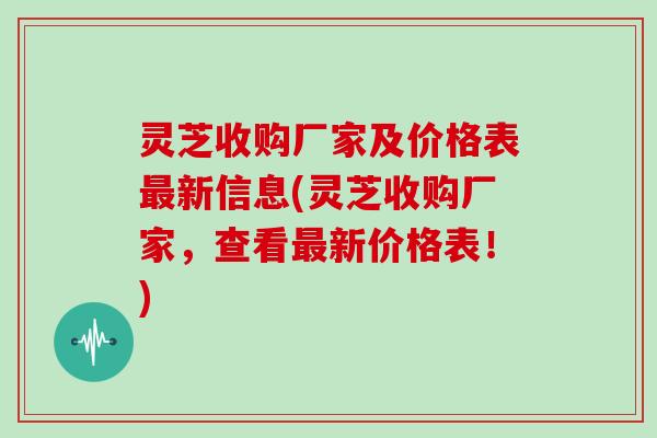 灵芝收购厂家及价格表新信息(灵芝收购厂家，查看新价格表！)
