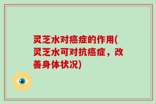 灵芝水对症的作用(灵芝水可对抗症,改善身体状况) 灵芝水对症的作用(灵芝水可对抗症,改善身体状况)