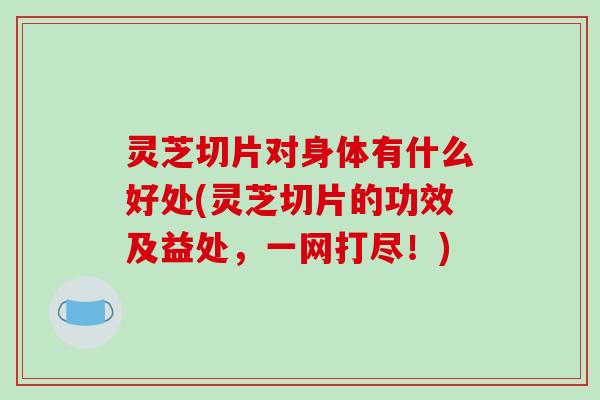 灵芝切片对身体有什么好处(灵芝切片的功效及益处,一网打尽!) 灵芝切片对身体有什么好处(灵芝切片的功效及益处,一网打尽!)