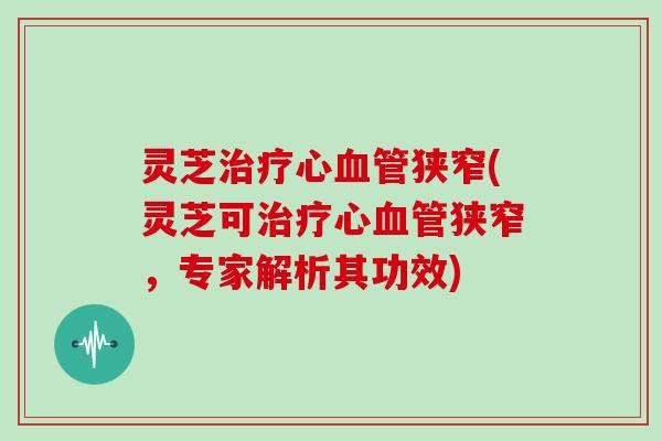 灵芝心狭窄(灵芝可心狭窄,专家解析其功效) 灵芝心狭窄(灵芝可心狭窄,专家解析其功效)