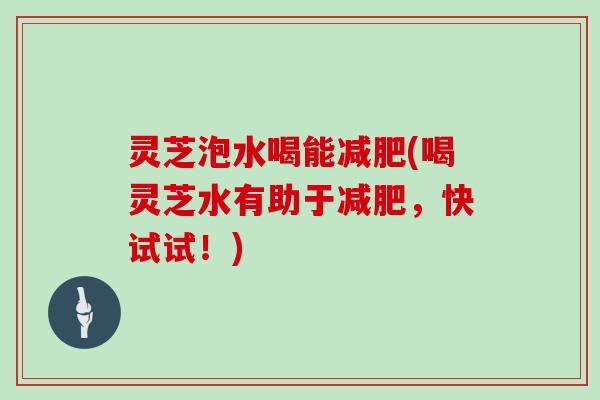 灵芝泡水喝能(喝灵芝水有助于，快试试！)