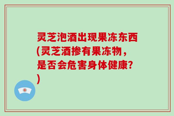 灵芝泡酒出现果冻东西(灵芝酒掺有果冻物，是否会危害身体健康？)