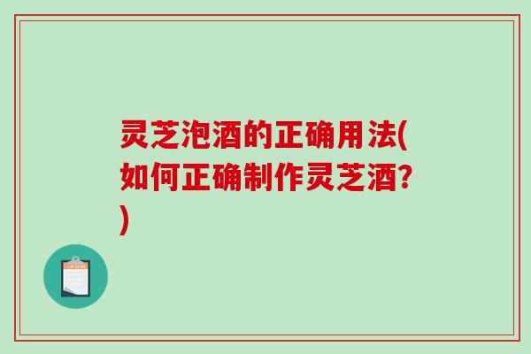 灵芝泡酒的正确用法(如何正确制作灵芝酒?) 灵芝泡酒的正确用法(如何正确制作灵芝酒?)