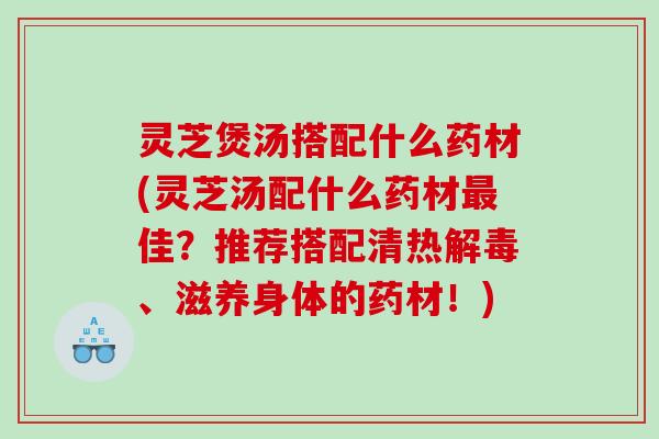 灵芝煲汤搭配什么药材(灵芝汤配什么药材佳?推荐搭配清热、滋养身体的药材!) 灵芝煲汤搭配什么药材(灵芝汤配什么药材佳?推荐搭配清热、滋养身体的药材!)