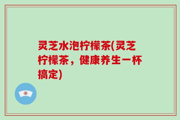 灵芝水泡柠檬茶(灵芝柠檬茶,健康养生一杯搞定) 灵芝水泡柠檬茶(灵芝柠檬茶,健康养生一杯搞定)