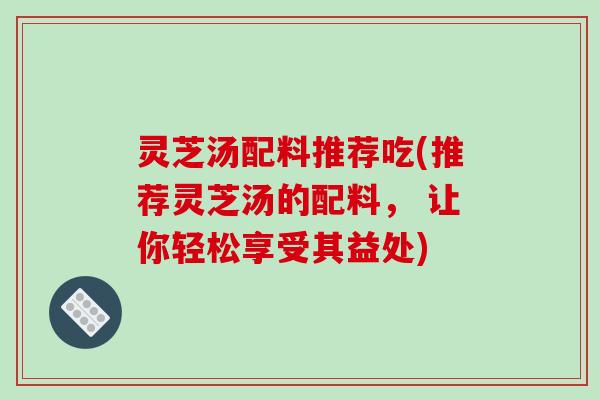 灵芝汤配料推荐吃(推荐灵芝汤的配料, 让你轻松享受其益处) 灵芝汤配料推荐吃(推荐灵芝汤的配料, 让你轻松享受其益处)