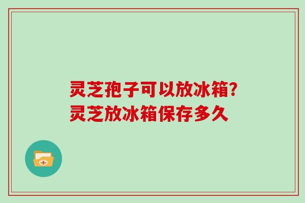 灵芝孢子可以放冰箱？灵芝放冰箱保存多久