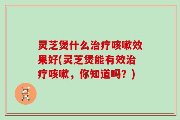 灵芝煲什么效果好(灵芝煲能有效，你知道吗？)