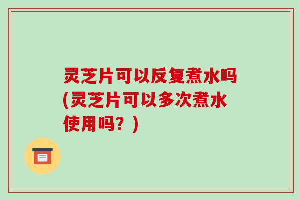 灵芝片可以反复煮水吗(灵芝片可以多次煮水使用吗？)