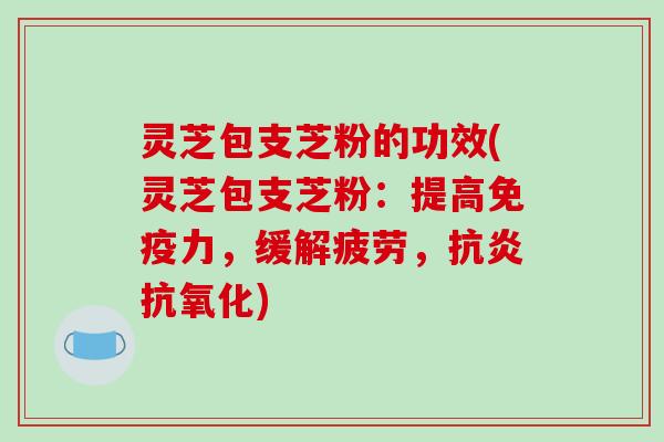 灵芝包支芝粉的功效(灵芝包支芝粉：提高免疫力，缓解疲劳，)