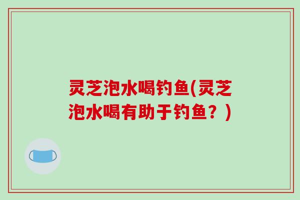 灵芝泡水喝钓鱼(灵芝泡水喝有助于钓鱼？)