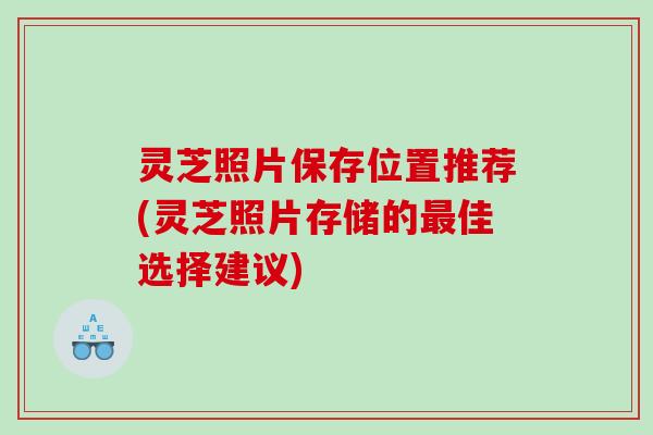灵芝照片保存位置推荐(灵芝照片存储的佳选择建议)