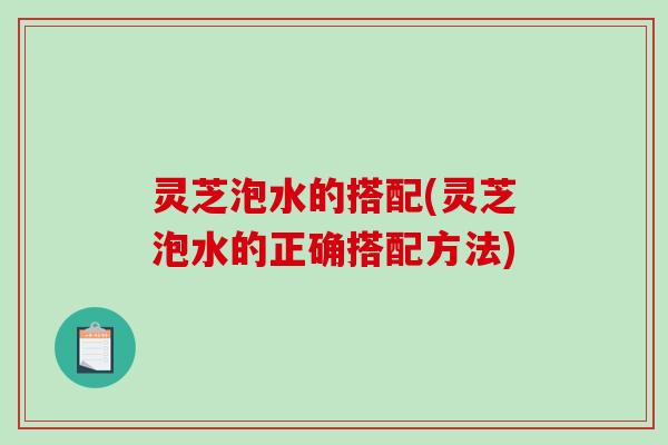 灵芝泡水的搭配(灵芝泡水的正确搭配方法)