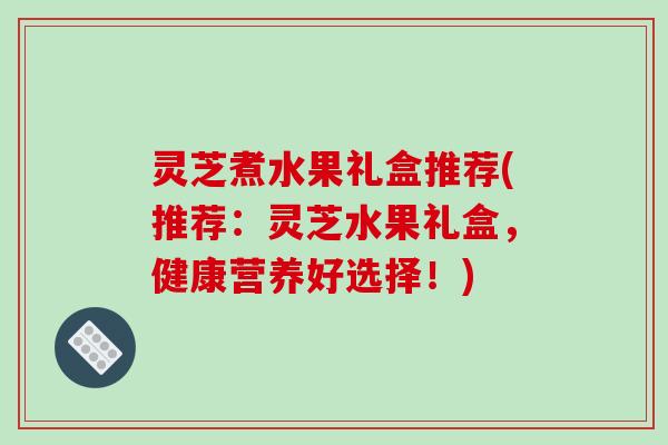 灵芝煮水果礼盒推荐(推荐：灵芝水果礼盒，健康营养好选择！)