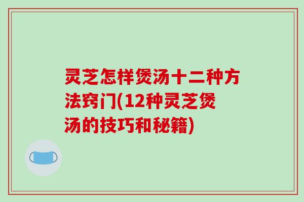 灵芝怎样煲汤十二种方法窍门(12种灵芝煲汤的技巧和秘籍)