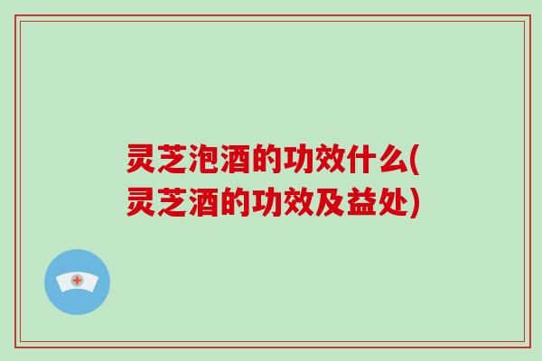 灵芝泡酒的功效什么(灵芝酒的功效及益处)