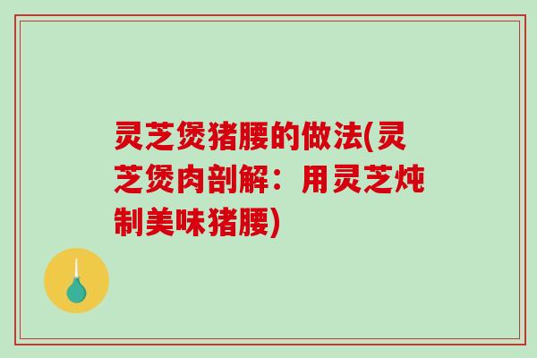 灵芝煲猪腰的做法(灵芝煲肉剖解：用灵芝炖制美味猪腰)