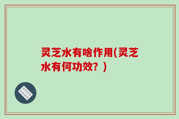 灵芝水有啥作用(灵芝水有何功效？)