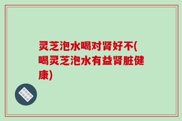 灵芝泡水喝对好不(喝灵芝泡水有益脏健康) 灵芝泡水喝对好不(喝灵芝泡水有益脏健康)