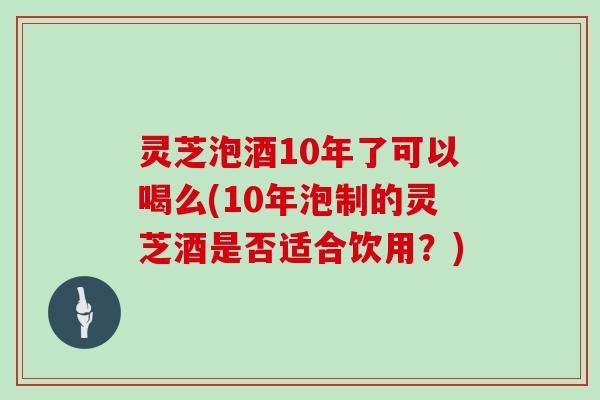 灵芝泡酒10年了可以喝么(10年泡制的灵芝酒是否适合饮用？)