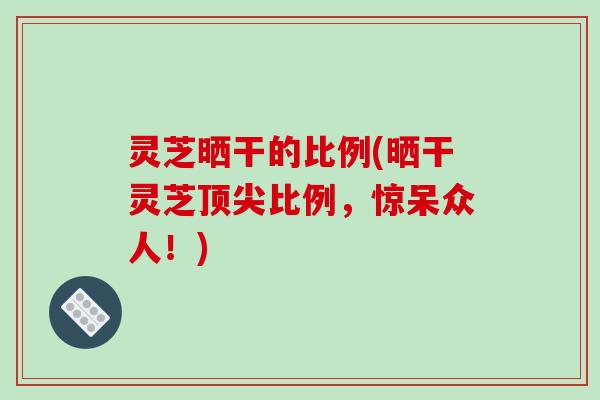 灵芝晒干的比例(晒干灵芝顶尖比例，惊呆众人！)