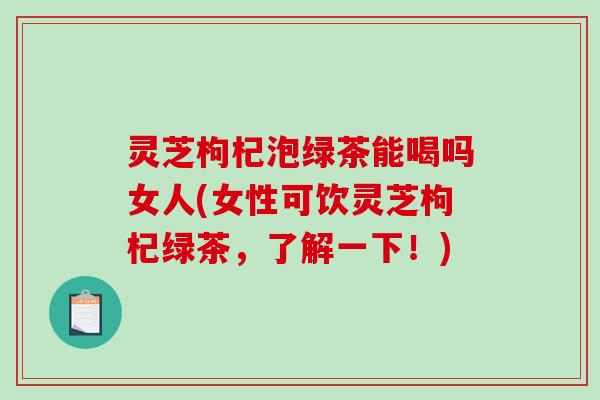 灵芝枸杞泡绿茶能喝吗女人(女性可饮灵芝枸杞绿茶，了解一下！)