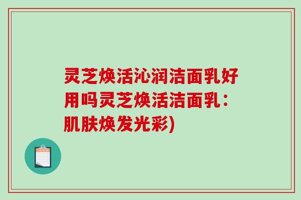 灵芝焕活沁润洁面乳好用吗灵芝焕活洁面乳：焕发光彩)