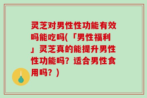 灵芝对男性性功能有效吗能吃吗(「男性福利」灵芝真的能提升男性性功能吗？适合男性食用吗？)