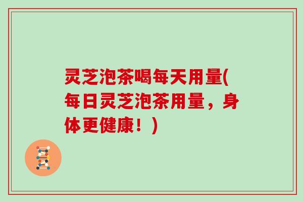 灵芝泡茶喝每天用量(每日灵芝泡茶用量，身体更健康！)