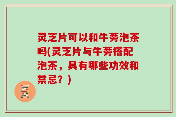 灵芝片可以和牛蒡泡茶吗(灵芝片与牛蒡搭配泡茶，具有哪些功效和禁忌？)