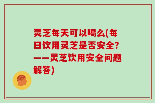 灵芝每天可以喝么(每日饮用灵芝是否安全？——灵芝饮用安全问题解答)