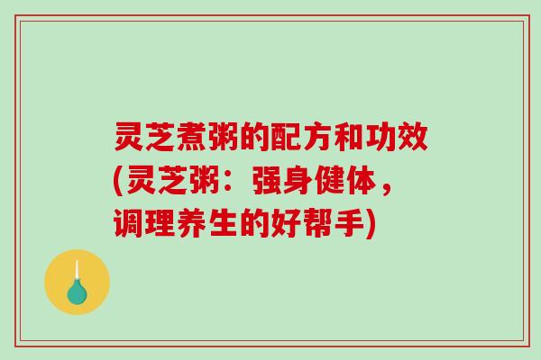灵芝煮粥的配方和功效(灵芝粥：强身健体，调理养生的好帮手)