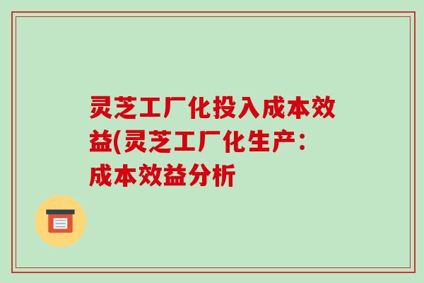 灵芝工厂化投入成本效益(灵芝工厂化生产:成本效益分析 灵芝工厂化投入成本效益(灵芝工厂化生产:成本效益分析