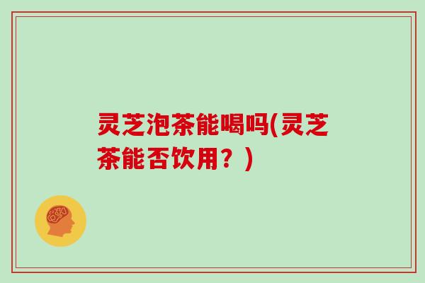 灵芝泡茶能喝吗(灵芝茶能否饮用?) 灵芝泡茶能喝吗(灵芝茶能否饮用?)