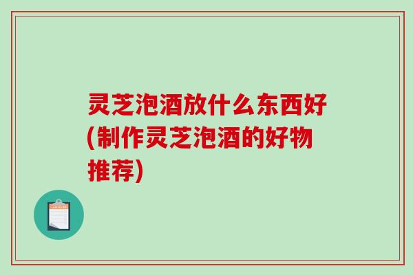 灵芝泡酒放什么东西好(制作灵芝泡酒的好物推荐)