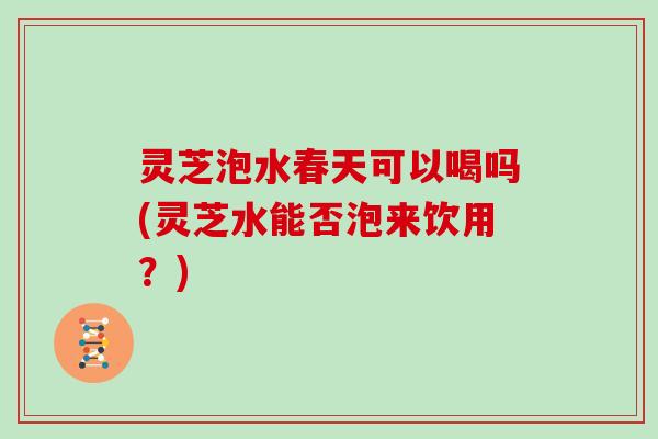 灵芝泡水春天可以喝吗(灵芝水能否泡来饮用？)
