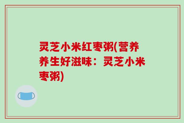 灵芝小米红枣粥(营养养生好滋味：灵芝小米枣粥)