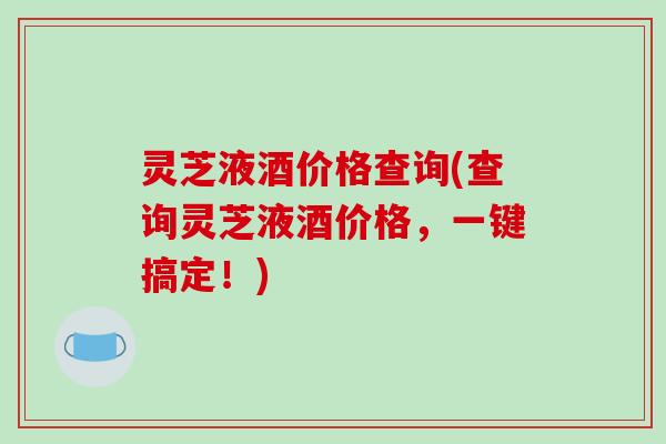 灵芝液酒价格查询(查询灵芝液酒价格，一键搞定！)