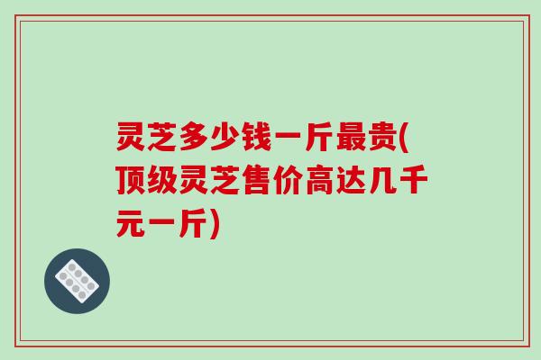 灵芝多少钱一斤贵(灵芝售价高达几千元一斤)