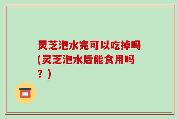 灵芝泡水完可以吃掉吗(灵芝泡水后能食用吗？)